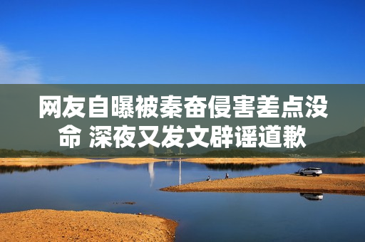 网友自曝被秦奋侵害差点没命 深夜又发文辟谣道歉