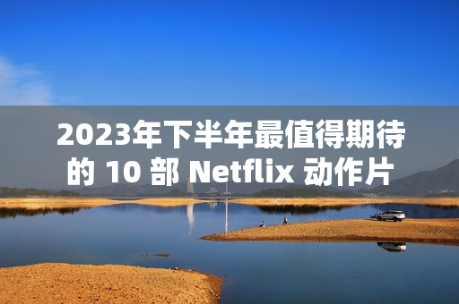 2023年下半年最值得期待的 10 部 Netflix 动作片