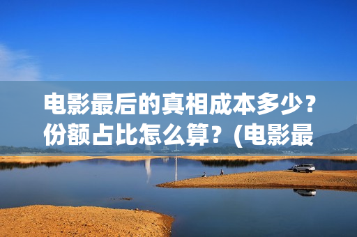 电影最后的真相成本多少？份额占比怎么算？(电影最后的真相大结局)
