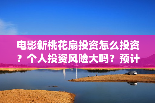 电影新桃花扇投资怎么投资？个人投资风险大吗？预计收益是多少？份额是真实的吗？(新桃花扇电影上映了吗)