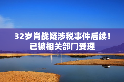32岁肖战疑涉税事件后续！已被相关部门受理