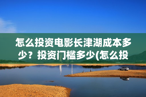 怎么投资电影长津湖成本多少？投资门槛多少(怎么投资一部电影)