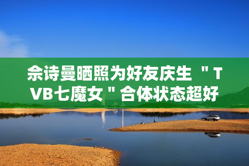 佘诗曼晒照为好友庆生 ＂TVB七魔女＂合体状态超好