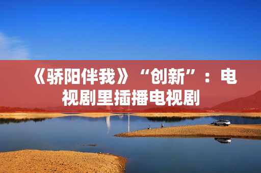 《骄阳伴我》“创新”：电视剧里插播电视剧