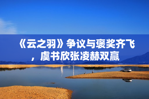 《云之羽》争议与褒奖齐飞，虞书欣张凌赫双赢