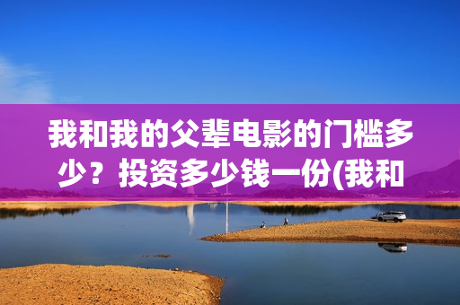 我和我的父辈电影的门槛多少？投资多少钱一份(我和我的父辈电影导演是谁)