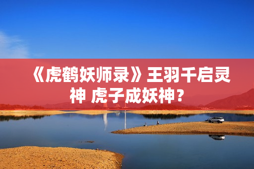 《虎鹤妖师录》王羽千启灵神 虎子成妖神？