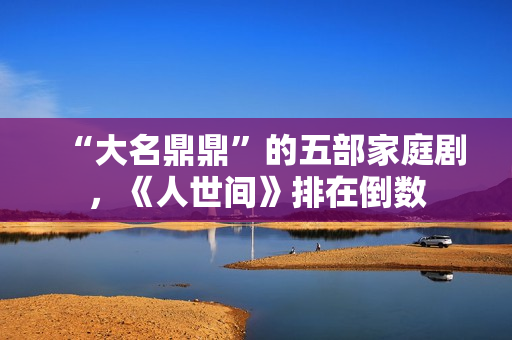 “大名鼎鼎”的五部家庭剧，《人世间》排在倒数