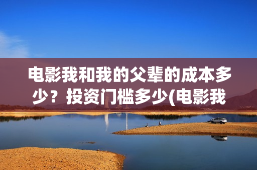 电影我和我的父辈的成本多少？投资门槛多少(电影我和我的父辈观后感)