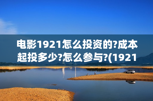 电影1921怎么投资的?成本起投多少?怎么参与?(1921电影怎么可以提前看)