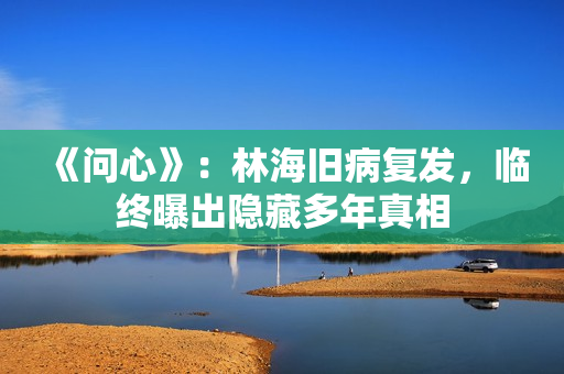 《问心》：林海旧病复发，临终曝出隐藏多年真相