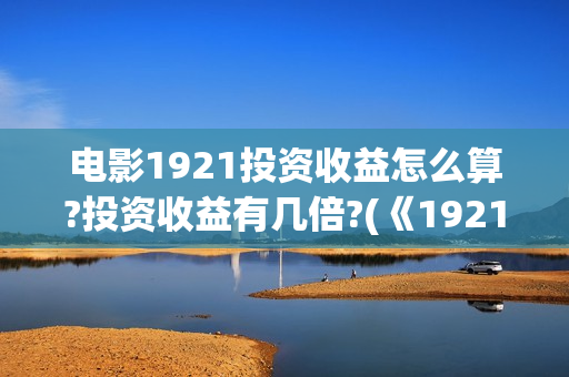 电影1921投资收益怎么算?投资收益有几倍?(《1921》电影投资)