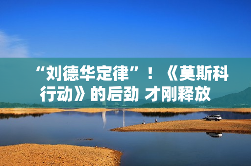 “刘德华定律”！《莫斯科行动》的后劲 才刚释放