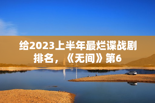 给2023上半年最烂谍战剧排名，《无间》第6