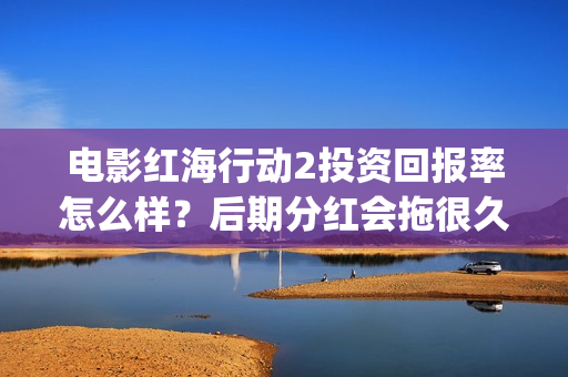 电影红海行动2投资回报率怎么样？后期分红会拖很久吗？(电影红海行动2蛟龙行动)
