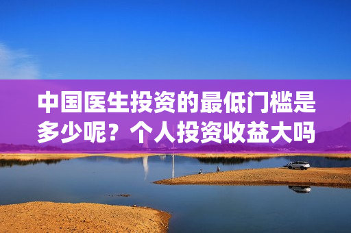 中国医生投资的最低门槛是多少呢？个人投资收益大吗？(中国医生投资项目)