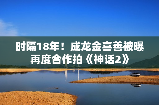 时隔18年！成龙金喜善被曝再度合作拍《神话2》