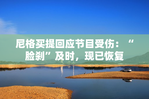 尼格买提回应节目受伤：“脸刹”及时，现已恢复