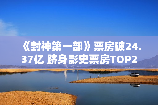 《封神第一部》票房破24.37亿 跻身影史票房TOP2