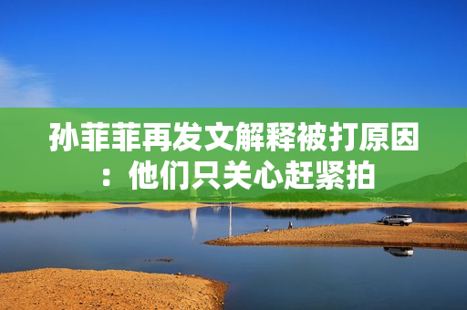 孙菲菲再发文解释被打原因：他们只关心赶紧拍