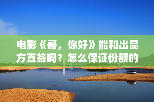 电影《哥，你好》能和出品方直签吗？怎么保证份额的真实性？(鹩哥你好)