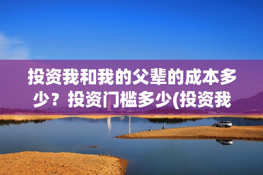 投资我和我的父辈的成本多少？投资门槛多少(投资我和我的父辈安全吗)