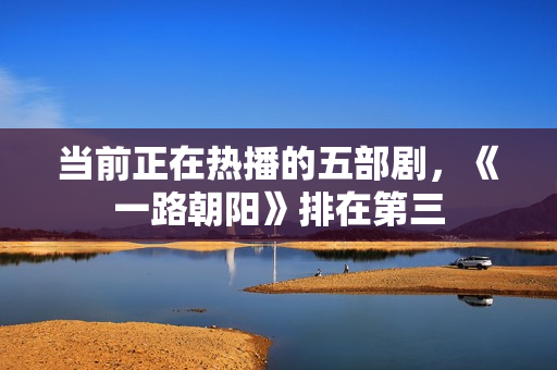 当前正在热播的五部剧，《一路朝阳》排在第三