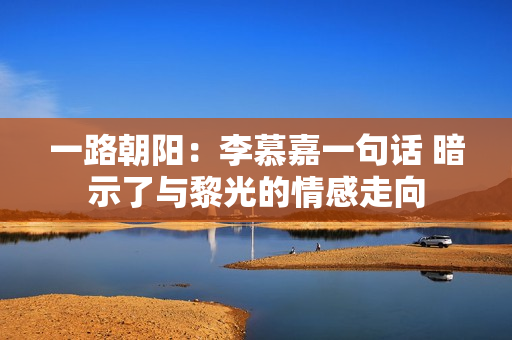 一路朝阳：李慕嘉一句话 暗示了与黎光的情感走向