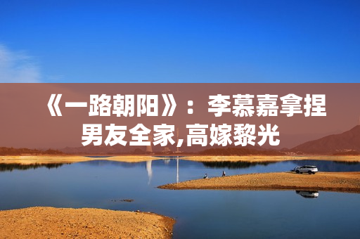 《一路朝阳》：李慕嘉拿捏男友全家,高嫁黎光