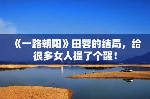 《一路朝阳》田蓉的结局，给很多女人提了个醒！