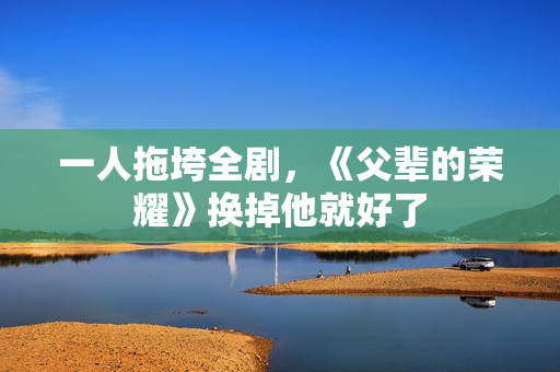 一人拖垮全剧，《父辈的荣耀》换掉他就好了