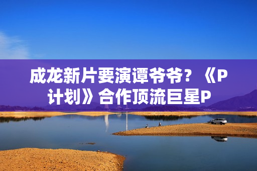 成龙新片要演谭爷爷？《P计划》合作顶流巨星P