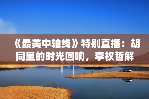 《最美中轴线》特别直播：胡同里的时光回响，李权哲解锁史家胡同的古今密码(北京卫视最美中轴线)