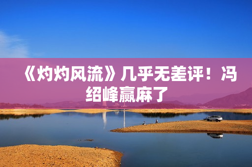 《灼灼风流》几乎无差评！冯绍峰赢麻了