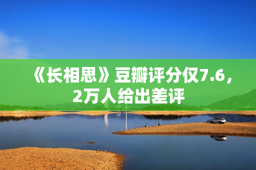 《长相思》豆瓣评分仅7.6，2万人给出差评