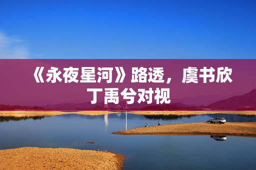 《永夜星河》路透，虞书欣丁禹兮对视