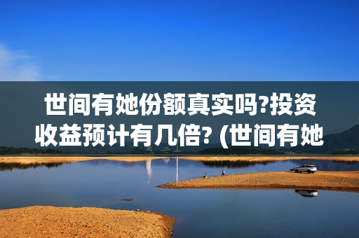 世间有她份额真实吗?投资收益预计有几倍? (世间有她剧情)