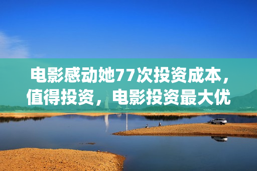 电影感动她77次投资成本，值得投资，电影投资最大优势是什么？(感动她77次深度解析)