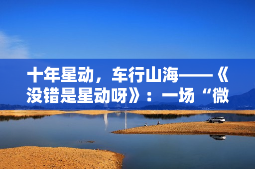 十年星动，车行山海——《没错是星动呀》：一场“微综艺+”的价值破局实验