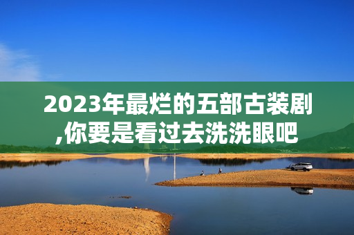 2023年最烂的五部古装剧,你要是看过去洗洗眼吧