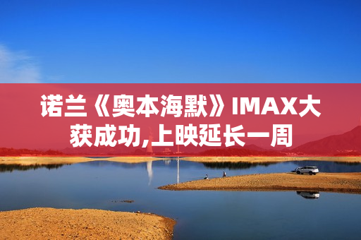 诺兰《奥本海默》IMAX大获成功,上映延长一周