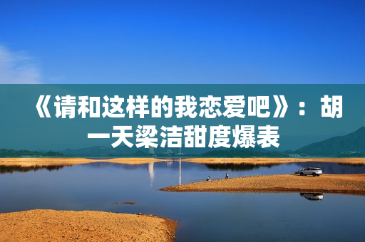 《请和这样的我恋爱吧》：胡一天梁洁甜度爆表