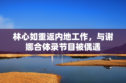 林心如重返内地工作，与谢娜合体录节目被偶遇