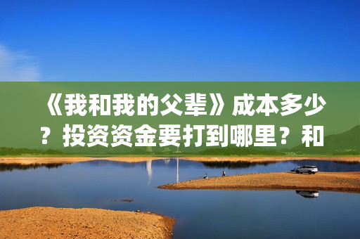 《我和我的父辈》成本多少？投资资金要打到哪里？和那个公司签合同(《我和我的父辈》完整版免费)