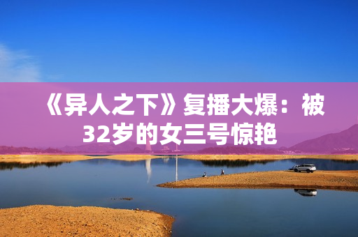 《异人之下》复播大爆：被32岁的女三号惊艳