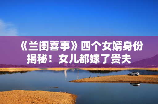 《兰闺喜事》四个女婿身份揭秘！女儿都嫁了贵夫