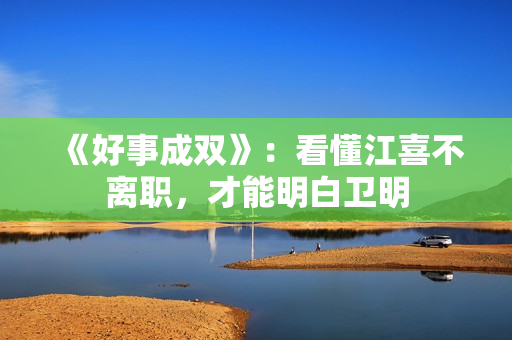 《好事成双》：看懂江喜不离职，才能明白卫明