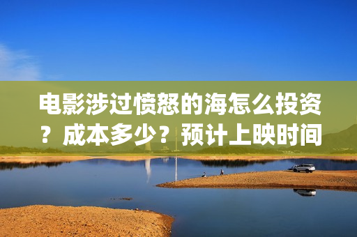 电影涉过愤怒的海怎么投资？成本多少？预计上映时间(电影涉过愤怒的海讲了什么)