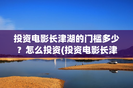 投资电影长津湖的门槛多少？怎么投资(投资电影长津湖安全吗)