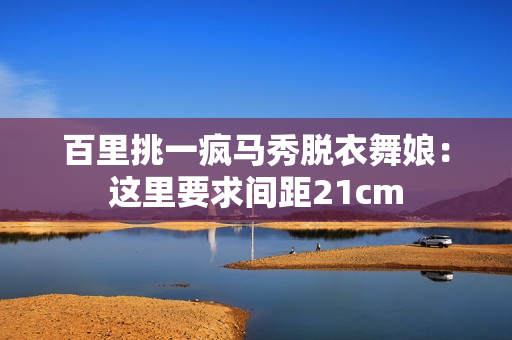 百里挑一疯马秀脱衣舞娘：这里要求间距21cm